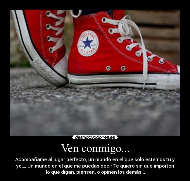 Ven conmigo... - Acompáñame al lugar perfecto, un mundo en el que solo estemos tu y
yo..., Un mundo en el que me puedas decir Te quiero sin que importen
lo que digan, piensen, o opinen los demás...