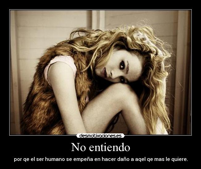 No entiendo - por qe el ser humano se empeña en hacer daño a aqel qe mas le quiere.