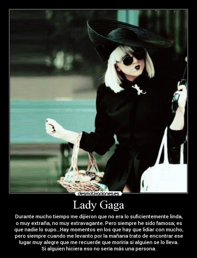 Lady Gaga - Durante mucho tiempo me dijieron que no era lo suficientemente linda,
o muy extraña, no muy extravagante. Pero siempre he sido famosa; es
que nadie lo supo...Hay momentos en los que hay que lidiar con mucho,
pero siempre cuando me levanto por la mañana trato de encontrar ese
lugar muy alegre que me recuerde que moriría si alguien se lo lleva.
Si alguien hiciera eso no sería más una persona.