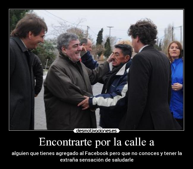 Encontrarte por la calle a - alguien que tienes agregado al Facebook pero que no conoces y tener la
extraña sensación de saludarle