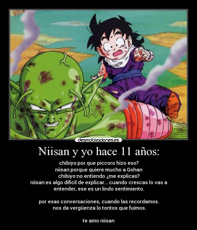 Niisan y yo hace 11 años: - chibiyo:por que piccoro hizo eso?
niisan:porque quiere mucho a Gohan
chibiyo:no entiendo ¿me explicas?
niisan:es algo dificil de explicar... cuando crescas lo vas a
entender, ese es un lindo sentimiento.

por esas conversaciones, cuando las recordamos.
 nos da vergüenza lo tontos que fuimos.

te amo niisan♥
