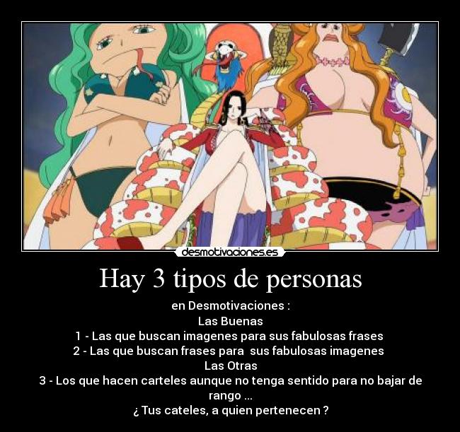 Hay 3 tipos de personas - en Desmotivaciones :
Las Buenas
1 - Las que buscan imagenes para sus fabulosas frases
2 - Las que buscan frases para sus fabulosas imagenes
Las Otras
3 - Los que hacen carteles aunque no tenga sentido para no bajar de rango ...
¿ Tus cateles, a quien pertenecen ?