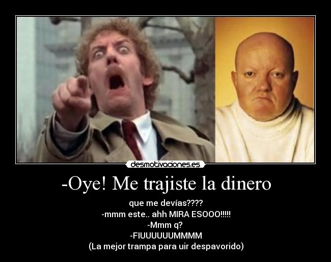 -Oye! Me trajiste la dinero - que me devías????
-mmm este.. ahh MIRA ESOOO!!!!!
-Mmm q?
-FIUUUUUUMMMM
(La mejor trampa para uir despavorido)
