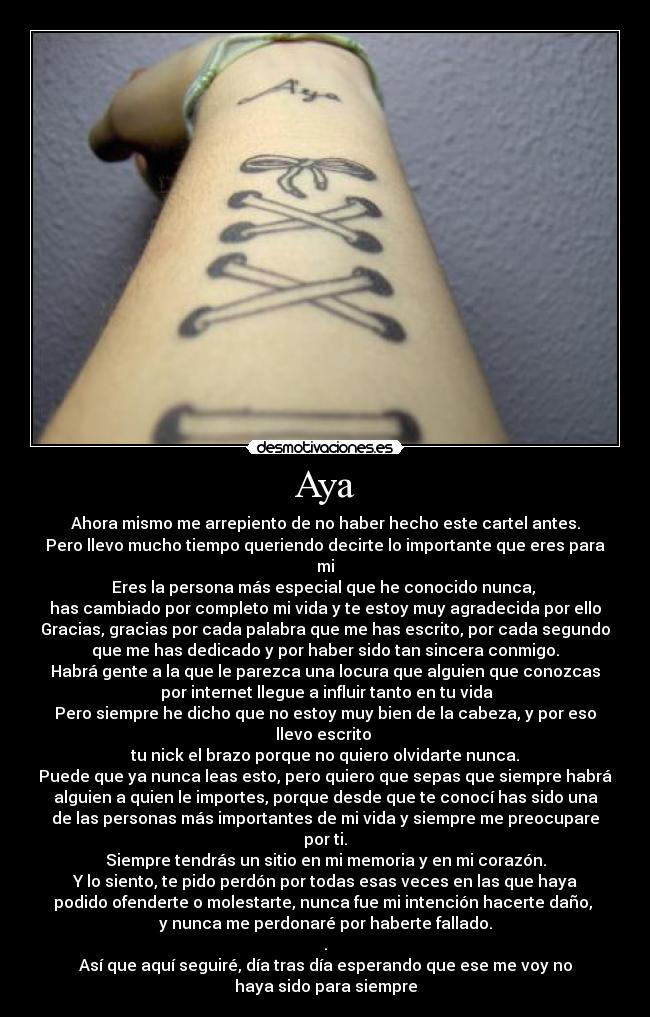 Aya - Ahora mismo me arrepiento de no haber hecho este cartel antes.
Pero llevo mucho tiempo queriendo decirte lo importante que eres para
mi
Eres la persona más especial que he conocido nunca, 
has cambiado por completo mi vida y te estoy muy agradecida por ello
Gracias, gracias por cada palabra que me has escrito, por cada segundo
que me has dedicado y por haber sido tan sincera conmigo.
Habrá gente a la que le parezca una locura que alguien que conozcas
 por internet llegue a influir tanto en tu vida
Pero siempre he dicho que no estoy muy bien de la cabeza, y por eso
llevo escrito 
tu nick el brazo porque no quiero olvidarte nunca.
Puede que ya nunca leas esto, pero quiero que sepas que siempre habrá
alguien a quien le importes, porque desde que te conocí has sido una
de las personas más importantes de mi vida y siempre me preocupare
por ti.
Siempre tendrás un sitio en mi memoria y en mi corazón.
Y lo siento, te pido perdón por todas esas veces en las que haya
podido ofenderte o molestarte, nunca fue mi intención hacerte daño, 
y nunca me perdonaré por haberte fallado.
.
Así que aquí seguiré, día tras día esperando que ese me voy no
haya sido para siempre