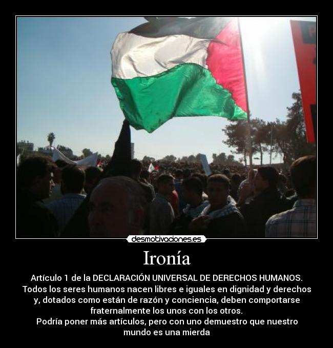 Ironía - Artículo 1 de la DECLARACIÓN UNIVERSAL DE DERECHOS HUMANOS.
Todos los seres humanos nacen libres e iguales en dignidad y derechos
y, dotados como están de razón y conciencia, deben comportarse
fraternalmente los unos con los otros.
Podría poner más artículos, pero con uno demuestro que nuestro
mundo es una mierda