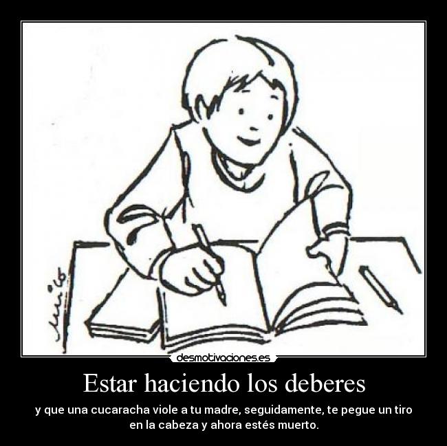 Estar haciendo los deberes - y que una cucaracha viole a tu madre, seguidamente, te pegue un tiro
en la cabeza y ahora estés muerto.