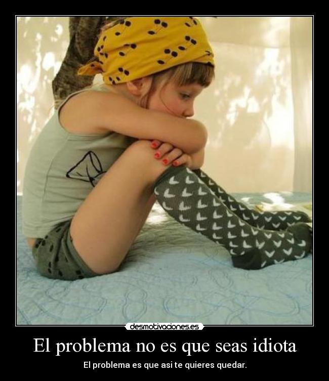 El problema no es que seas idiota - El problema es que asi te quieres quedar.