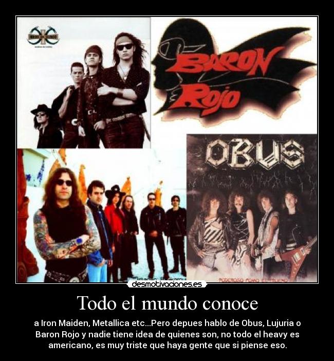 Todo el mundo conoce - a Iron Maiden, Metallica etc...Pero depues hablo de Obus, Lujuria o
Baron Rojo y nadie tiene idea de quienes son, no todo el heavy es
americano, es muy triste que haya gente que si piense eso.