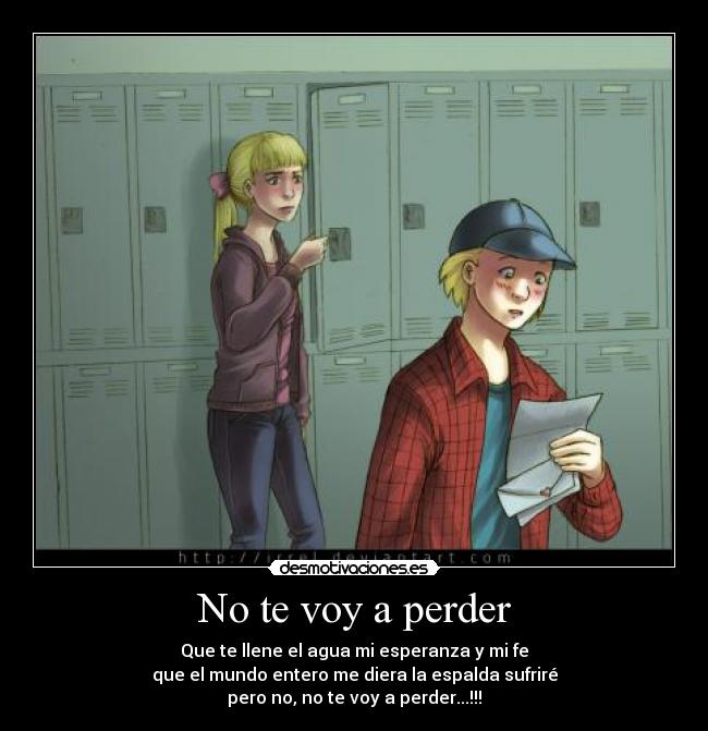 No te voy a perder - Que te llene el agua mi esperanza y mi fe
que el mundo entero me diera la espalda sufriré
pero no, no te voy a perder...!!!