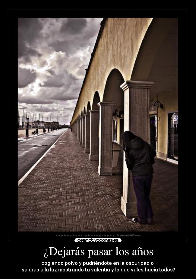 ¿Dejarás pasar los años - cogiendo polvo y pudriéndote en la oscuridad o
saldrás a la luz mostrando tu valentía y lo que vales hacia todos?