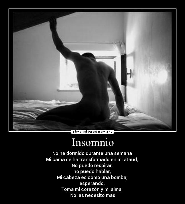 Insomnio - No he dormido durante una semana
Mi cama se ha transformado en mi ataúd,
No puedo respirar,
no puedo hablar,
Mi cabeza es como una bomba,
esperando,
Toma mi corazón y mi alma
No las necesito mas