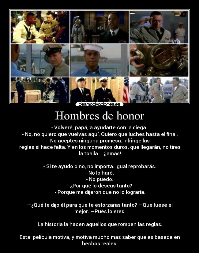 Hombres de honor - - Volveré, papá, a ayudarte con la siega. 
- No, no quiero que vuelvas aquí. Quiero que luches hasta el final.
No aceptes ninguna promesa. Infringe las
reglas si hace falta. Y en los momentos duros, que llegarán, no tires
la toalla ... ¡jamás!

- Si te ayudo o no, no importa. Igual reprobarás.	
- No lo haré.	
- No puedo.	
- ¿Por qué lo deseas tanto?	
- Porque me dijeron que no lo lograría.

—¿Qué te dijo él para que te esforzaras tanto? —Que fuese el
mejor. —Pues lo eres.

La historia la hacen aquellos que rompen las reglas.

Esta  pelicula motiva, y motiva mucho mas saber que es basada en
hechos reales.