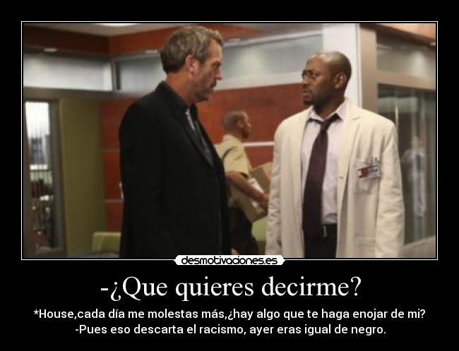 -¿Que quieres decirme? - *House,cada día me molestas más,¿hay algo que te haga enojar de mi?
-Pues eso descarta el racismo, ayer eras igual de negro.