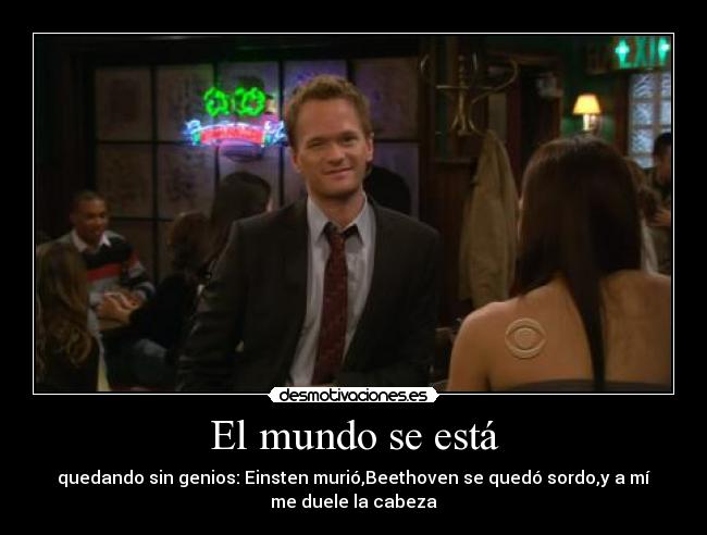 El mundo se está - quedando sin genios: Einsten murió,Beethoven se quedó sordo,y a mí
me duele la cabeza