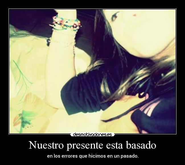 Nuestro presente esta basado - en los errores que hicimos en un pasado.