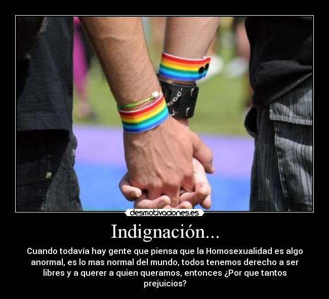 Indignación... - Cuando todavía hay gente que piensa que la Homosexualidad es algo
anormal, es lo mas normal del mundo, todos tenemos derecho a ser
libres y a querer a quien queramos, entonces ¿Por que tantos
prejuicios?