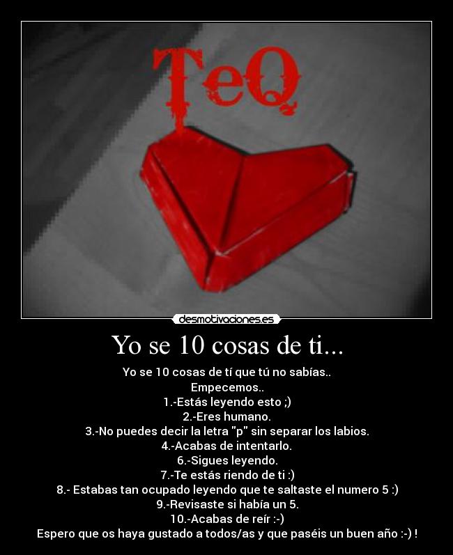 Yo se 10 cosas de ti... - Yo se 10 cosas de tí que tú no sabías..
Empecemos..
1.-Estás leyendo esto ;)
2.-Eres humano.
3.-No puedes decir la letra p sin separar los labios.
4.-Acabas de intentarlo.
6.-Sigues leyendo.
7.-Te estás riendo de ti :)
8.- Estabas tan ocupado leyendo que te saltaste el numero 5 :)
9.-Revisaste si había un 5.
10.-Acabas de reír :-)
Espero que os haya gustado a todos/as y que paséis un buen año :-) !