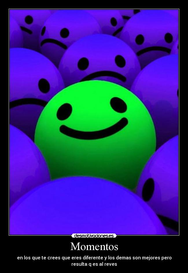 Momentos - en los que te crees que eres diferente y los demas son mejores pero
resulta q es al reves
