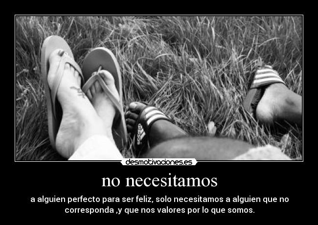 no necesitamos - a alguien perfecto para ser feliz, solo necesitamos a alguien que no
corresponda ,y que nos valores por lo que somos.