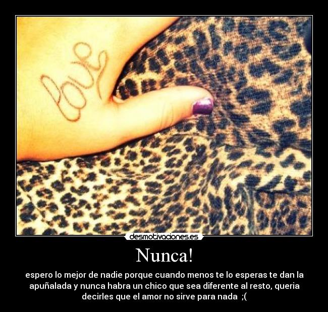 Nunca! - espero lo mejor de nadie porque cuando menos te lo esperas te dan la
apuñalada y nunca habra un chico que sea diferente al resto, queria
decirles que el amor no sirve para nada ;(