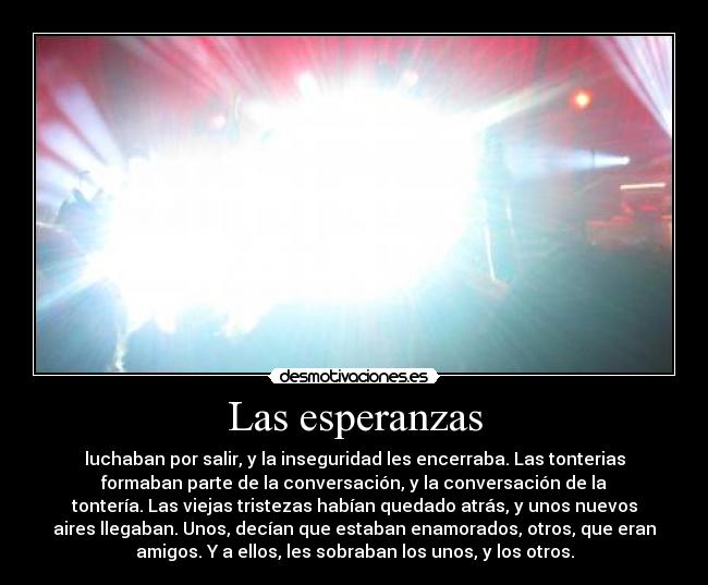 Las esperanzas - luchaban por salir, y la inseguridad les encerraba. Las tonterias
formaban parte de la conversación, y la conversación de la
tontería. Las viejas tristezas habían quedado atrás, y unos nuevos
aires llegaban. Unos, decían que estaban enamorados, otros, que eran
amigos. Y a ellos, les sobraban los unos, y los otros.