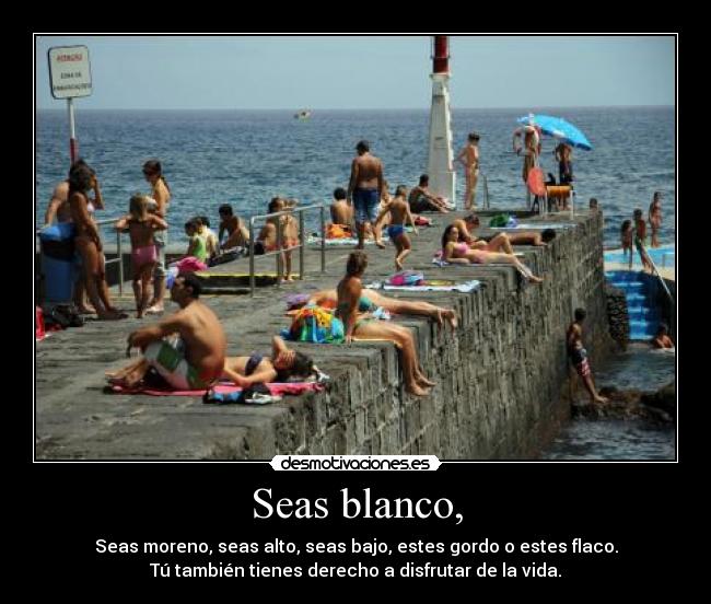 Seas blanco, - Seas moreno, seas alto, seas bajo, estes gordo o estes flaco.
Tú también tienes derecho a disfrutar de la vida.