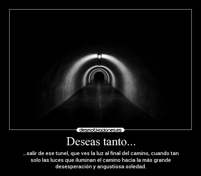 Deseas tanto... - ...salir de ese tunel, que ves la luz al final del camino, cuando tan
solo las luces que iluminan el camino hacia la más grande
desesperación y angustiosa soledad.