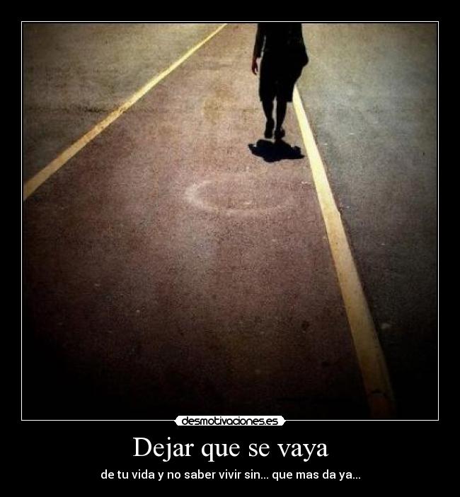 Dejar que se vaya - de tu vida y no saber vivir sin... que mas da ya...