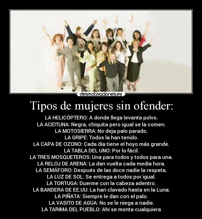 Tipos de mujeres sin ofender: - LA HELICÓPTERO: A donde llega levanta polvo.
LA ACEITUNA: Negra, chiquita pero igual se la comen.
LA MOTOSIERRA: No deja palo parado.
LA GRIPE: Todos la han tenido.
LA CAPA DE OZONO: Cada día tiene el hoyo más grande.
LA TABLA DEL UNO: Por lo fácil.
LA TRES MOSQUETEROS: Una para todos y todos para una.
LA RELOJ DE ARENA: La dan vuelta cada medía hora.
LA SEMÁFORO: Después de las doce nadie la respeta.
LA LUZ DE SOL: Se entrega a todos por igual.
LA TORTUGA: Duerme con la cabeza adentro.
LA BANDERA DE EE.UU: La han clavado hasta en la Luna.
LA PIÑATA: Siempre le dan con el palo.
LA VASITO DE AGUA: No se le niega a nadie.
LA TARIMA DEL PUEBLO: Ahí se monta cualquiera