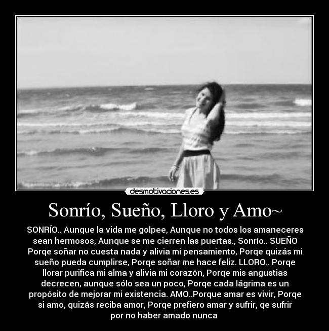 Sonrío, Sueño, Lloro y Amo~ - SONRÍO.. Aunque la vida me golpee, Aunque no todos los amaneceres
sean hermosos, Aunque se me cierren las puertas., Sonrío.. SUEÑO
Porqe soñar no cuesta nada y alivia mi pensamiento, Porqe quizás mi
sueño pueda cumplirse, Porqe soñar me hace feliz. LLORO.. Porqe
llorar purifica mi alma y alivia mi corazón, Porqe mis angustias
decrecen, aunque sólo sea un poco, Porqe cada lágrima es un
propósito de mejorar mi existencia. AMO..Porque amar es vivir, Porqe
si amo, quizás reciba amor, Porqe prefiero amar y sufrir, qe sufrir
por no haber amado nunca ♥