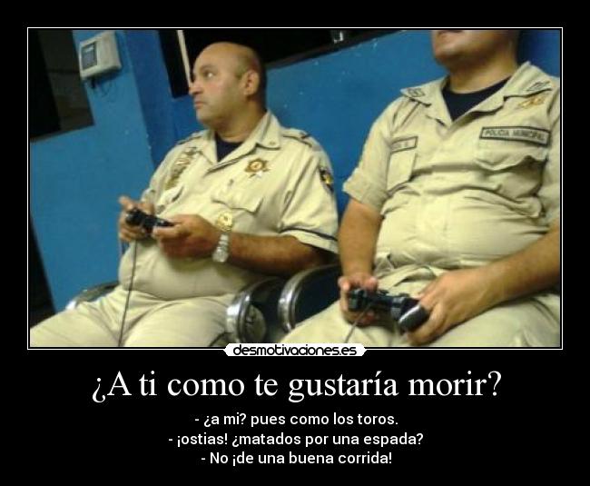 ¿A ti como te gustaría morir? - - ¿a mi? pues como los toros.
- ¡ostias! ¿matados por una espada?
- No ¡de una buena corrida!