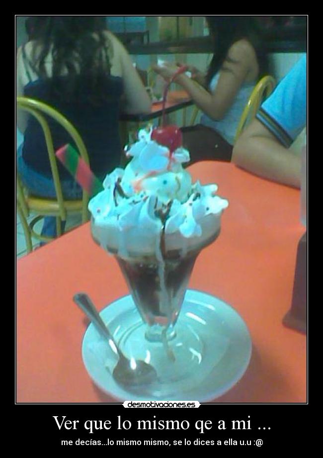 Ver que lo mismo qe a mi ... - me decías...lo mismo mismo, se lo dices a ella u.u :@