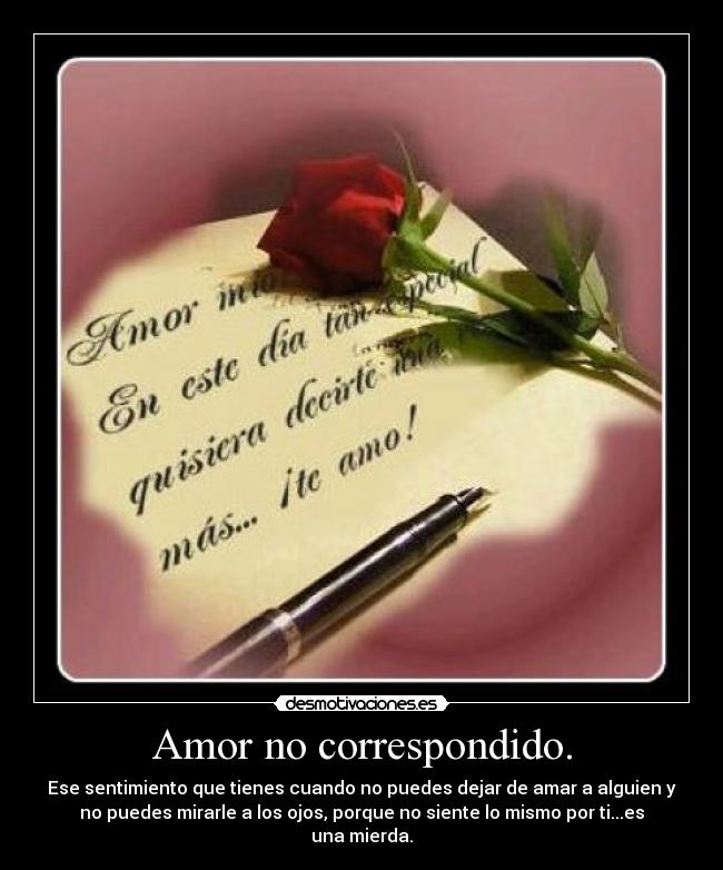 Amor no correspondido. - Ese sentimiento que tienes cuando no puedes dejar de amar a alguien y
no puedes mirarle a los ojos, porque no siente lo mismo por ti...es
una mierda.