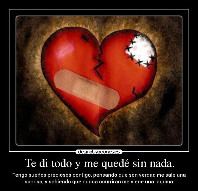 Te di todo y me quedé sin nada. - Tengo sueños preciosos contigo, pensando que son verdad me sale una
sonrisa, y sabiendo que nunca ocurrirán me viene una lágrima.