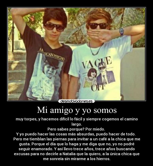 Mi amigo y yo somos - muy torpes, y hacemos difícil lo fácil y siempre cogemos el camino
largo.
Pero sabes porque? Por miedo.
Y yo puedo hacer las cosas más absurdas, puedo hacer de todo.
Pero me tiemblan las piernas para invitar a un café a la chica que me
gusta. Porque el día que lo haga y me diga que no, yo no podré
seguir enamorado. Y así llevo trece años, trece años buscando
excusas para no decirle a Natalia que la quiero, a la única chica que
me sonreía sin mirarme a los hierros.