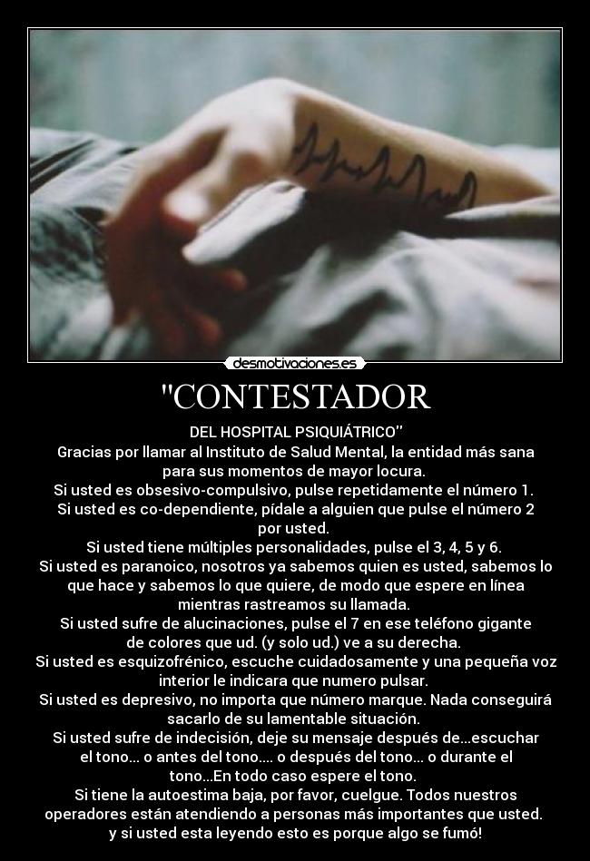 CONTESTADOR - DEL HOSPITAL PSIQUIÁTRICO
Gracias por llamar al Instituto de Salud Mental, la entidad más sana
para sus momentos de mayor locura. 
Si usted es obsesivo-compulsivo, pulse repetidamente el número 1. 
Si usted es co-dependiente, pídale a alguien que pulse el número 2
por usted. 
Si usted tiene múltiples personalidades, pulse el 3, 4, 5 y 6. 
Si usted es paranoico, nosotros ya sabemos quien es usted, sabemos lo
que hace y sabemos lo que quiere, de modo que espere en línea
mientras rastreamos su llamada. 
Si usted sufre de alucinaciones, pulse el 7 en ese teléfono gigante
de colores que ud. (y solo ud.) ve a su derecha. 
Si usted es esquizofrénico, escuche cuidadosamente y una pequeña voz
interior le indicara que numero pulsar. 
Si usted es depresivo, no importa que número marque. Nada conseguirá
sacarlo de su lamentable situación. 
Si usted sufre de indecisión, deje su mensaje después de...escuchar
el tono... o antes del tono.... o después del tono... o durante el
tono...En todo caso espere el tono. 
Si tiene la autoestima baja, por favor, cuelgue. Todos nuestros
operadores están atendiendo a personas más importantes que usted. 
y si usted esta leyendo esto es porque algo se fumó!