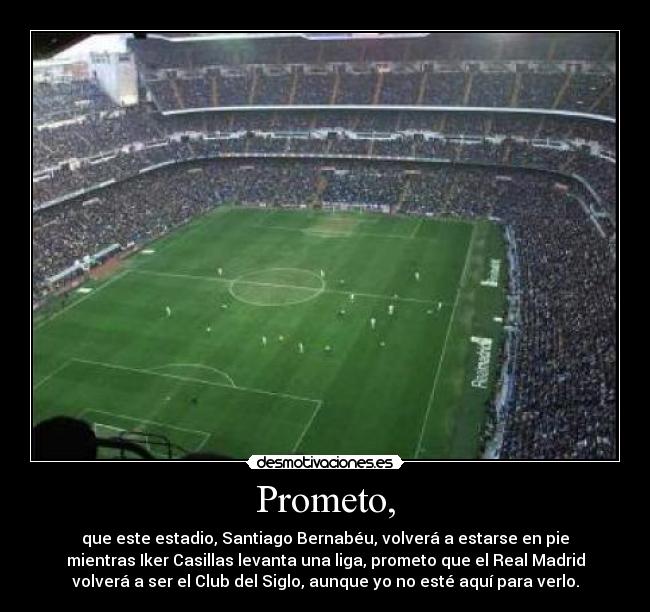 Prometo, - que este estadio, Santiago Bernabéu, volverá a estarse en pie
mientras Iker Casillas levanta una liga, prometo que el Real Madrid
volverá a ser el Club del Siglo, aunque yo no esté aquí para verlo.