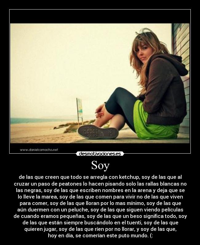 Soy - de las que creen que todo se arregla con ketchup, soy de las que al
cruzar un paso de peatones lo hacen pisando solo las rallas blancas no
las negras, soy de las que escriben nombres en la arena y deja que se
lo lleve la marea, soy de las que comen para vivir no de las que viven
para comer, soy de las que lloran por lo mas mínimo, soy de las que
aún duermen con un peluche, soy de las que siguen viendo películas
de cuando eramos pequeñas, soy de las que un beso significa todo, soy
de las que están siempre buscándolo en el tuenti, soy de las que
quieren jugar, soy de las que ríen por no llorar, y soy de las que,
hoy en día, se comerían este puto mundo. (: