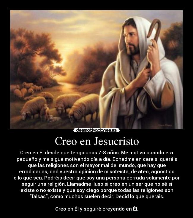 Creo en Jesucristo - Creo en Él desde que tengo unos 7-8 años. Me motivó cuando era
pequeño y me sigue motivando día a día. Echadme en cara si queréis
que las religiones son el mayor mal del mundo, que hay que
erradicarlas, dad vuestra opinión de misoteísta, de ateo, agnóstico
o lo que sea. Podréis decir que soy una persona cerrada solamente por
seguir una religión. Llamadme iluso si creo en un ser que no sé si
existe o no existe y que soy ciego porque todas las religiones son
falsas, como muchos suelen decir. Decid lo que queráis.
Creo en Él y seguiré creyendo en Él.