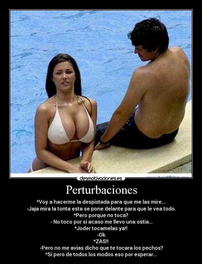 Perturbaciones - *Voy a hacerme la despistada para que me las mire...
-Jaja mira la tonta esta se pone delante para que le vea todo.
*Pero porque no toca?
- No toco por si acaso me llevo una ostia...
*Joder tocamelas ya!!
-Ok
*ZAS!!
-Pero no me avias dicho que te tocara los pechos?
*Si pero de todos los modos eso por esperar...