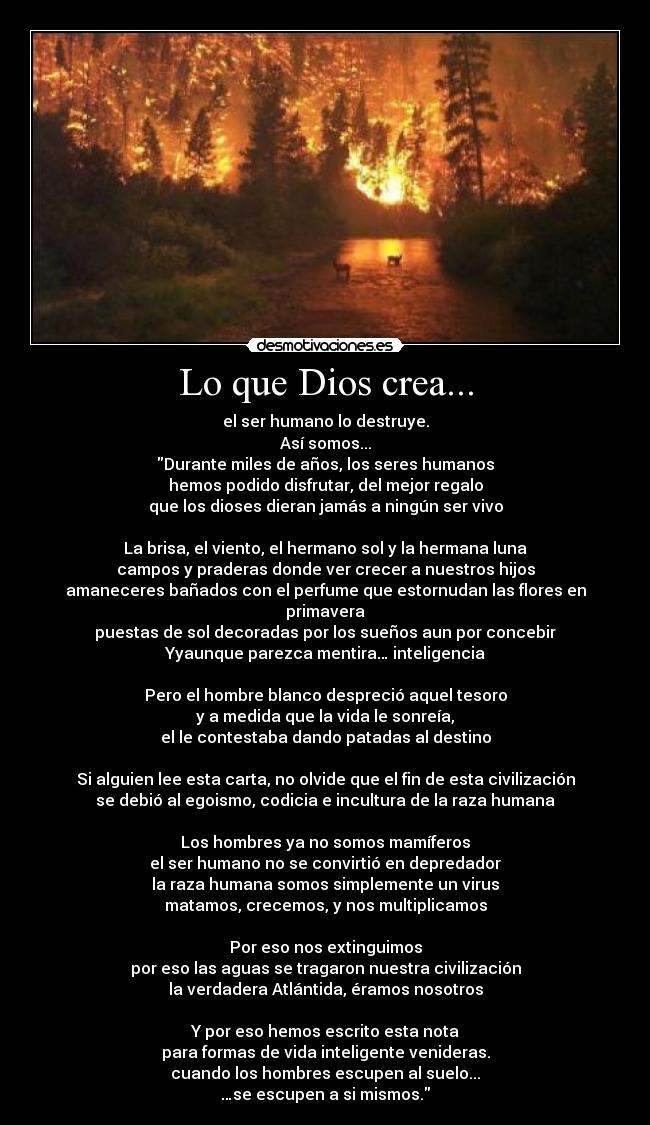 Lo que Dios crea... - el ser humano lo destruye.
Así somos...
Durante miles de años, los seres humanos
hemos podido disfrutar, del mejor regalo
que los dioses dieran jamás a ningún ser vivo

La brisa, el viento, el hermano sol y la hermana luna
campos y praderas donde ver crecer a nuestros hijos
amaneceres bañados con el perfume que estornudan las flores en primavera
puestas de sol decoradas por los sueños aun por concebir
Yyaunque parezca mentira… inteligencia

Pero el hombre blanco despreció aquel tesoro
y a medida que la vida le sonreía,
el le contestaba dando patadas al destino

Si alguien lee esta carta, no olvide que el fin de esta civilización
se debió al egoismo, codicia e incultura de la raza humana

Los hombres ya no somos mamíferos
el ser humano no se convirtió en depredador
la raza humana somos simplemente un virus
matamos, crecemos, y nos multiplicamos

Por eso nos extinguimos
por eso las aguas se tragaron nuestra civilización
la verdadera Atlántida, éramos nosotros

Y por eso hemos escrito esta nota
para formas de vida inteligente venideras.
cuando los hombres escupen al suelo...
…se escupen a si mismos.
