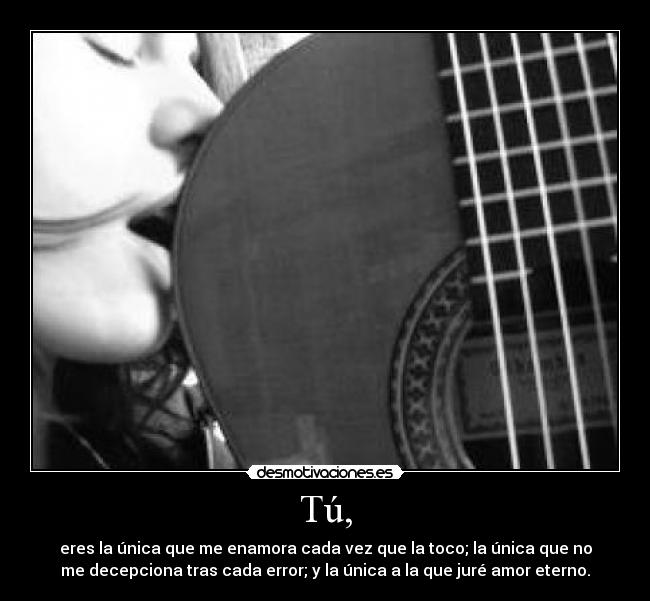 Tú, - eres la única que me enamora cada vez que la toco; la única que no
me decepciona tras cada error; y la única a la que juré amor eterno.