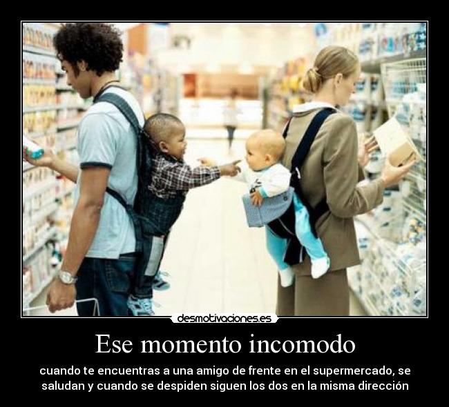 Ese momento incomodo - cuando te encuentras a una amigo de frente en el supermercado, se
saludan y cuando se despiden siguen los dos en la misma dirección