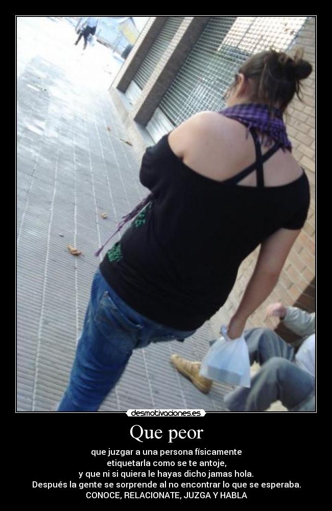 Que peor - que juzgar a una persona físicamente
etiquetarla como se te antoje,
y que ni si quiera le hayas dicho jamas hola.
Después la gente se sorprende al no encontrar lo que se esperaba.
CONOCE, RELACIONATE, JUZGA Y HABLA
