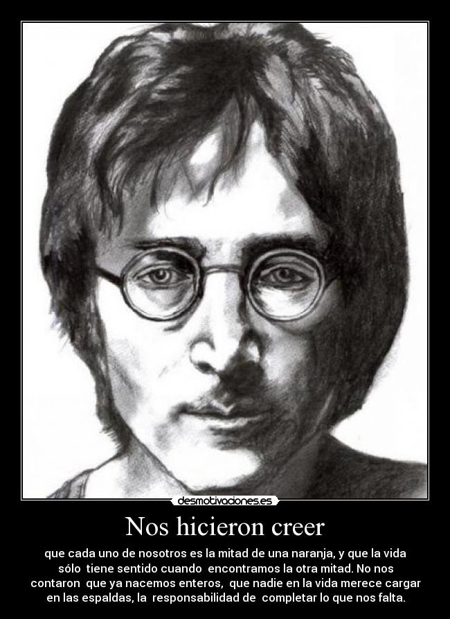 Nos hicieron creer - que cada uno de nosotros es la mitad de una naranja, y que la vida
sólo tiene sentido cuando encontramos la otra mitad. No nos
contaron que ya nacemos enteros, que nadie en la vida merece cargar
en las espaldas, la responsabilidad de completar lo que nos falta.