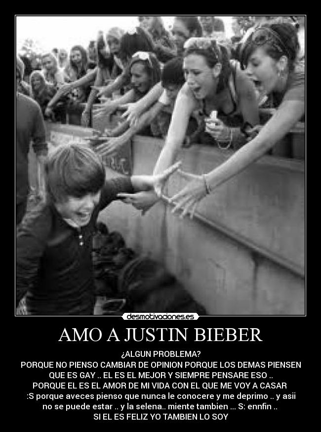 AMO A JUSTIN BIEBER - ¿ALGUN PROBLEMA?
PORQUE NO PIENSO CAMBIAR DE OPINION PORQUE LOS DEMAS PIENSEN
QUE ES GAY .. EL ES EL MEJOR Y SIEMPRE PENSARE ESO ..
PORQUE EL ES EL AMOR DE MI VIDA CON EL QUE ME VOY A CASAR 
:S porque aveces pienso que nunca le conocere y me deprimo .. y asii
no se puede estar .. y la selena.. miente tambien ... S: ennfin .. 
SI EL ES FELIZ YO TAMBIEN LO SOY