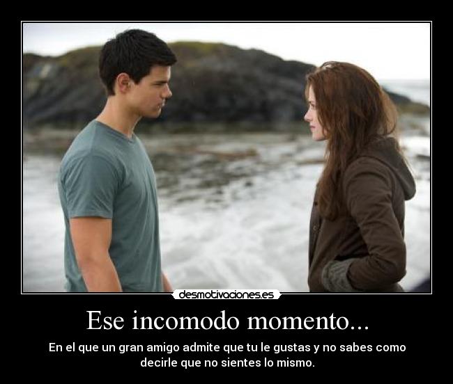Ese incomodo momento... - En el que un gran amigo admite que tu le gustas y no sabes como
decirle que no sientes lo mismo.