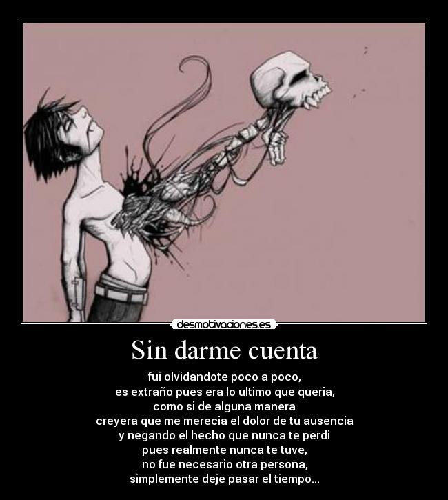 Sin darme cuenta - fui olvidandote poco a poco,
es extraño pues era lo ultimo que queria,
como si de alguna manera
creyera que me merecia el dolor de tu ausencia
y negando el hecho que nunca te perdi
pues realmente nunca te tuve,
no fue necesario otra persona,
simplemente deje pasar el tiempo...
