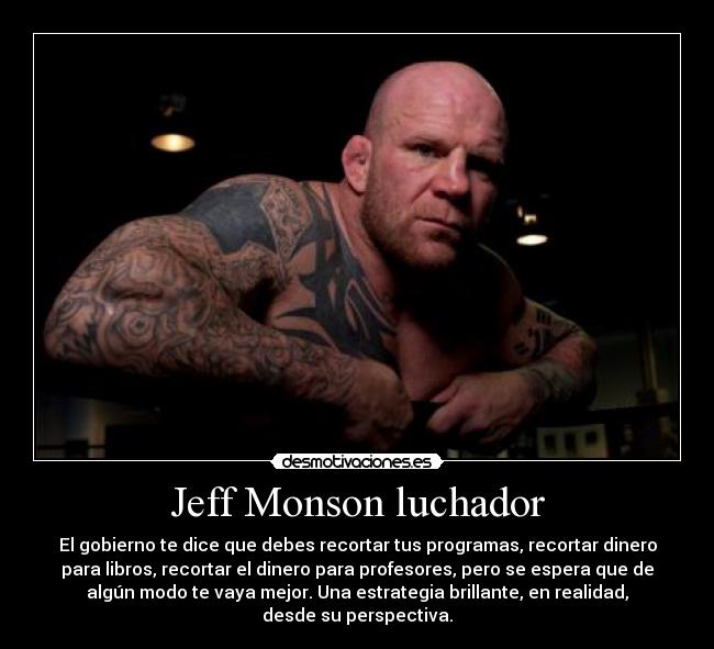 Jeff Monson luchador - El gobierno te dice que debes recortar tus programas, recortar dinero
para libros, recortar el dinero para profesores, pero se espera que de
algún modo te vaya mejor. Una estrategia brillante, en realidad,
desde su perspectiva.
