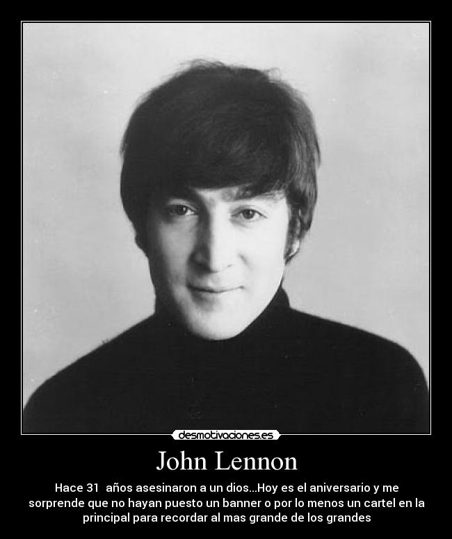 John Lennon - Hace 31 años asesinaron a un dios...Hoy es el aniversario y me
sorprende que no hayan puesto un banner o por lo menos un cartel en la
principal para recordar al mas grande de los grandes